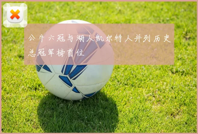 公牛六冠与湖人凯尔特人并列历史总冠军榜首位