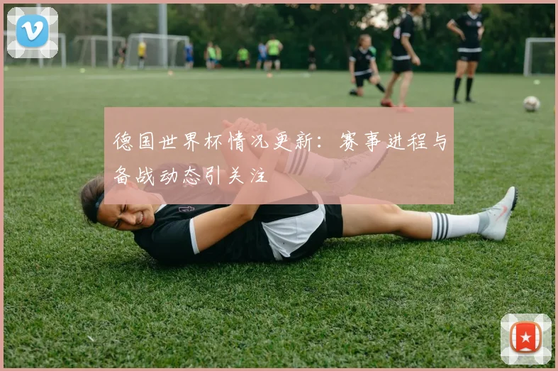 德国世界杯情况更新：赛事进程与备战动态引关注