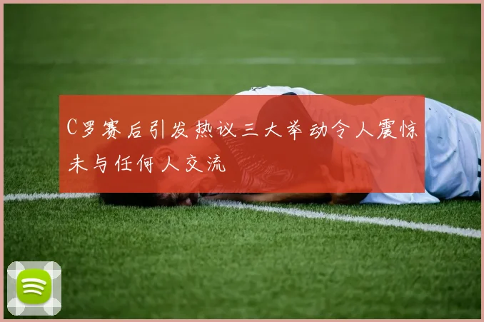 C罗赛后引发热议三大举动令人震惊未与任何人交流