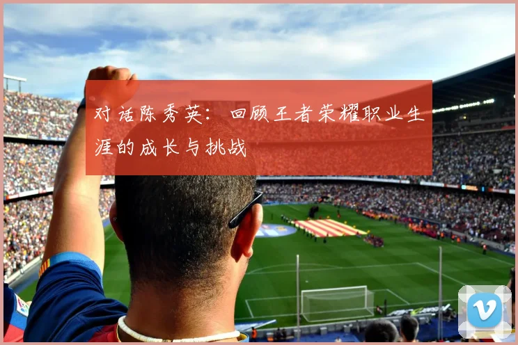 对话陈秀英：回顾王者荣耀职业生涯的成长与挑战
