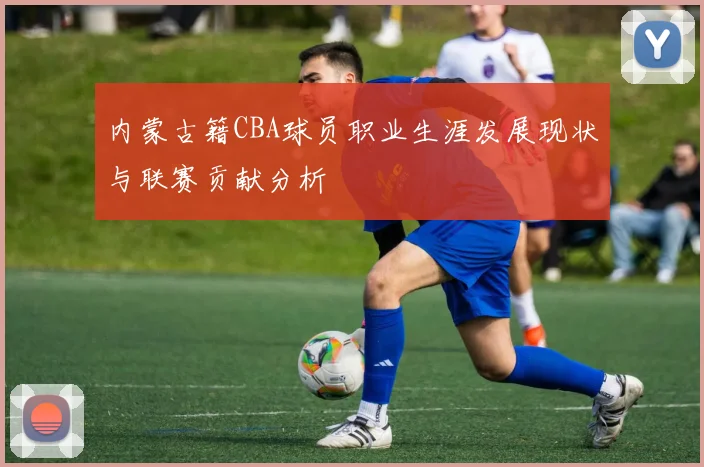 内蒙古籍CBA球员职业生涯发展现状与联赛贡献分析