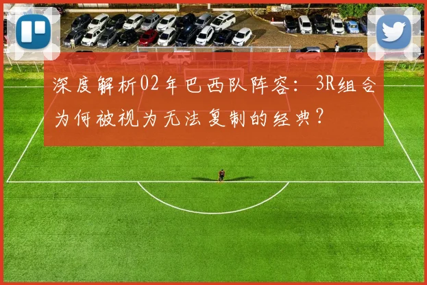 深度解析02年巴西队阵容：3R组合为何被视为无法复制的经典？