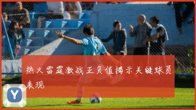 热火雷霆激战正负值揭示关键球员表现