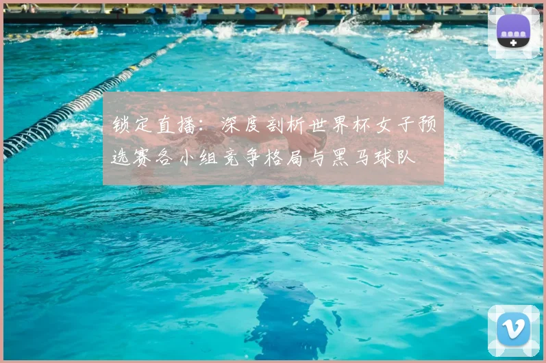 锁定直播：深度剖析世界杯女子预选赛各小组竞争格局与黑马球队