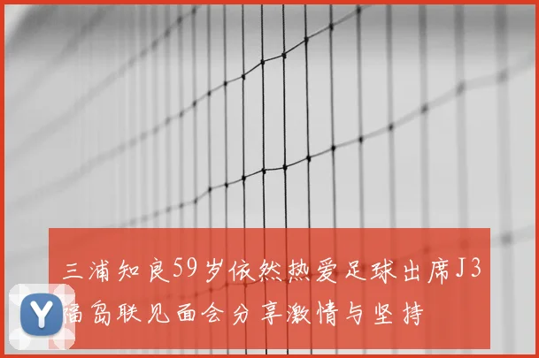 三浦知良59岁依然热爱足球出席J3福岛联见面会分享激情与坚持