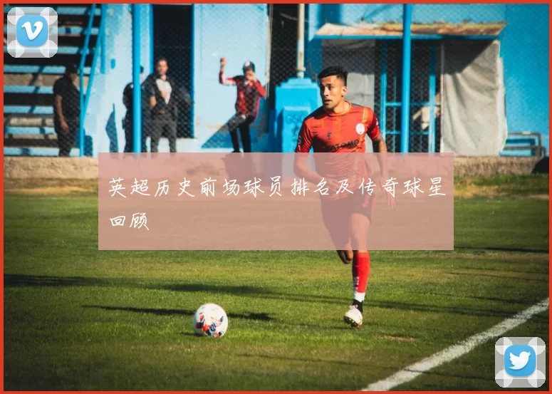 英超历史前场球员排名及传奇球星回顾