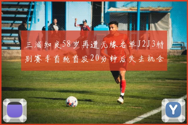三浦知良58岁再遭无缘名单J2J3特别赛季首轮首发20分钟后失去机会