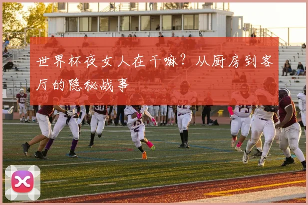 世界杯夜女人在干嘛？从厨房到客厅的隐秘战事