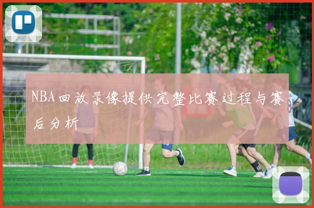 NBA回放录像提供完整比赛过程与赛后分析
