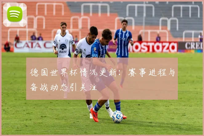 德国世界杯情况更新：赛事进程与备战动态引关注