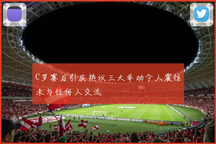C罗赛后引发热议三大举动令人震惊未与任何人交流
