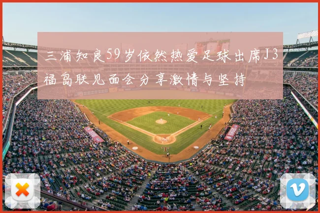 三浦知良59岁依然热爱足球出席J3福岛联见面会分享激情与坚持