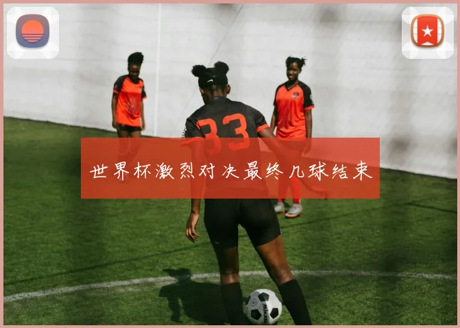 世界杯激烈对决最终几球结束