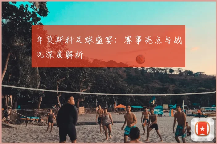 年莫斯科足球盛宴：赛事亮点与战况深度解析