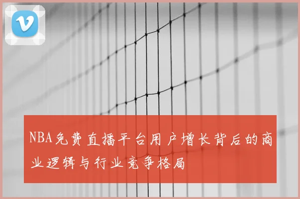 NBA免费直播平台用户增长背后的商业逻辑与行业竞争格局
