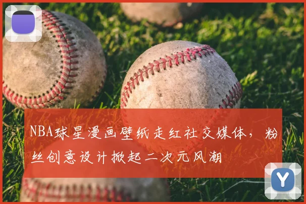 NBA球星漫画壁纸走红社交媒体,粉丝创意设计掀起二次元风潮