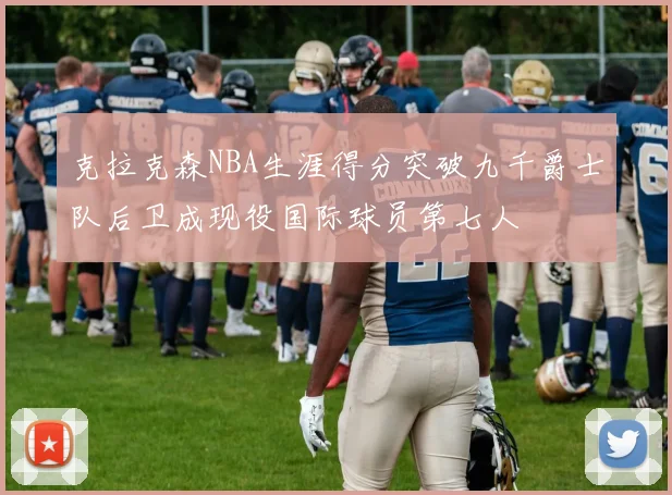 克拉克森NBA生涯得分突破九千爵士队后卫成现役国际球员第七人