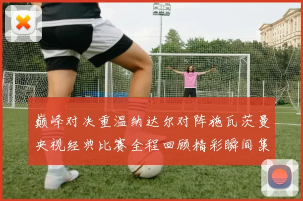 巅峰对决重温纳达尔对阵施瓦茨曼央视经典比赛全程回顾精彩瞬间集