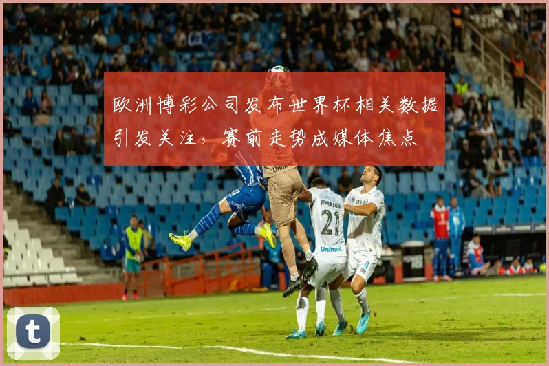 欧洲博彩公司发布世界杯相关数据引发关注，赛前走势成媒体焦点