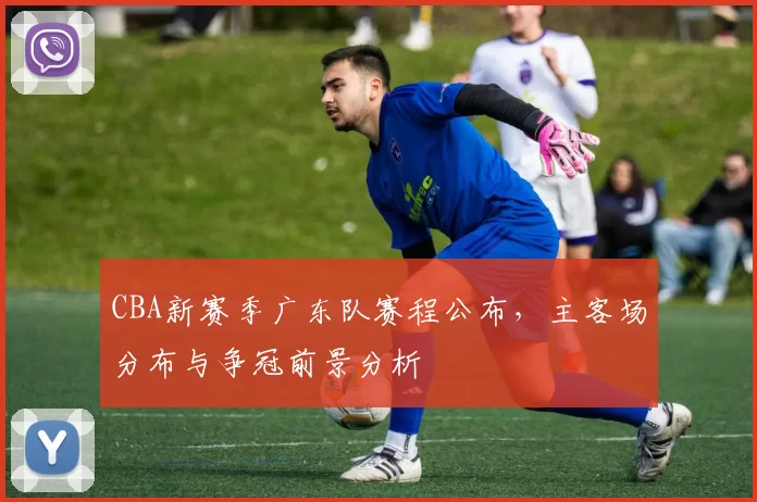 CBA新赛季广东队赛程公布,主客场分布与争冠前景分析