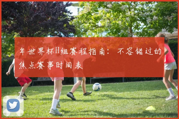 年世界杯H组赛程指南：不容错过的焦点赛事时间表