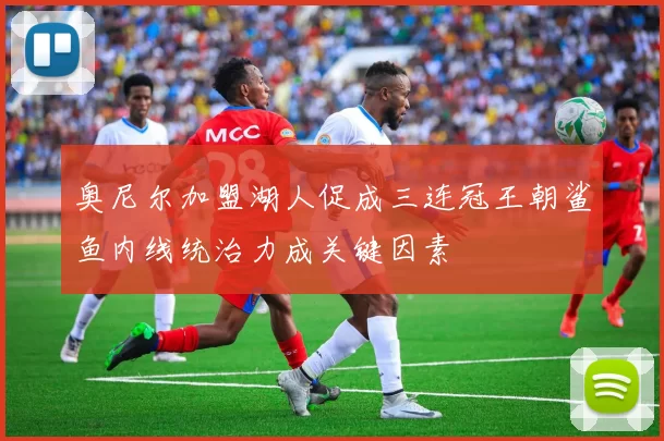 奥尼尔加盟湖人促成三连冠王朝鲨鱼内线统治力成关键因素