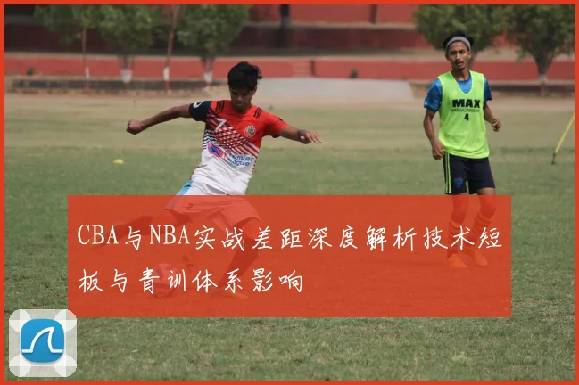 CBA与NBA实战差距深度解析技术短板与青训体系影响
