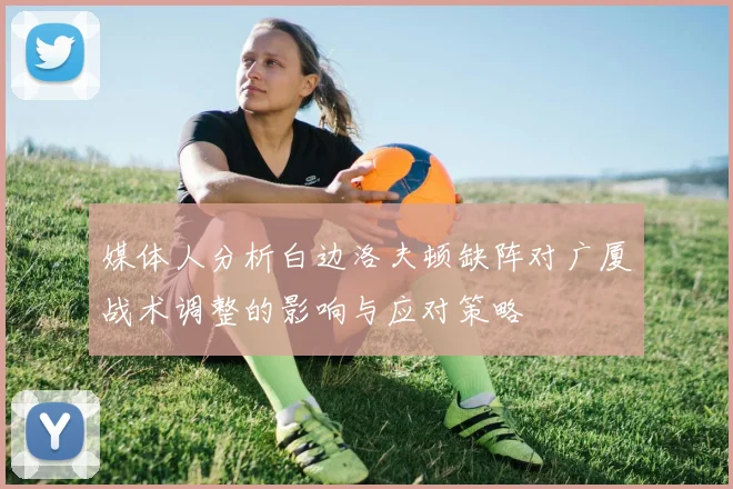媒体人分析白边洛夫顿缺阵对广厦战术调整的影响与应对策略