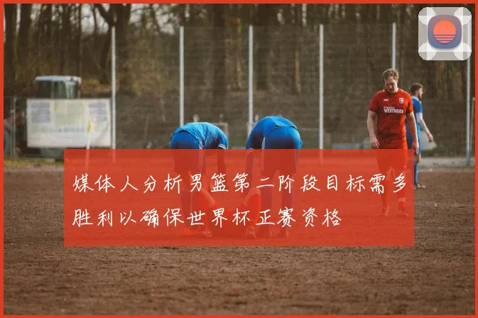 媒体人分析男篮第二阶段目标需多胜利以确保世界杯正赛资格