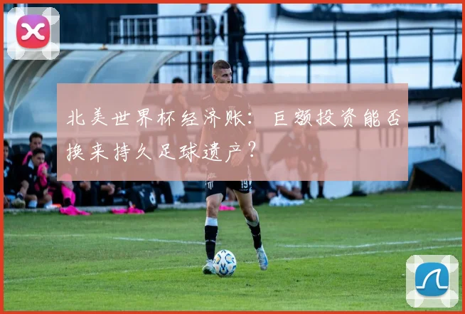 北美世界杯经济账：巨额投资能否换来持久足球遗产？