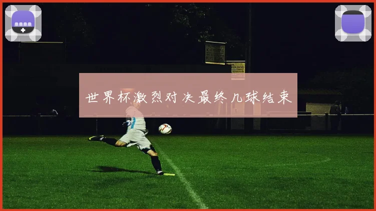 世界杯激烈对决最终几球结束