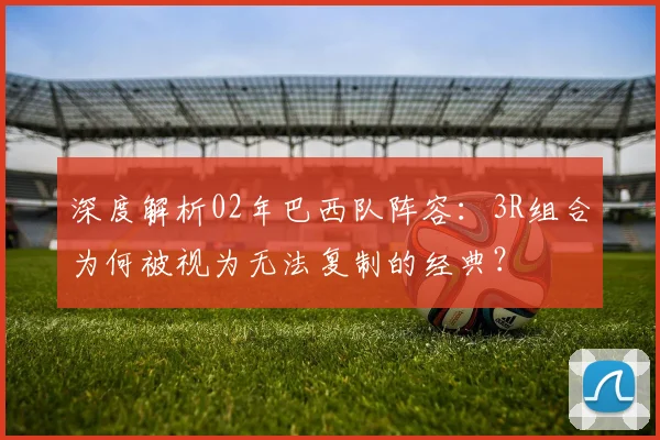 深度解析02年巴西队阵容：3R组合为何被视为无法复制的经典？