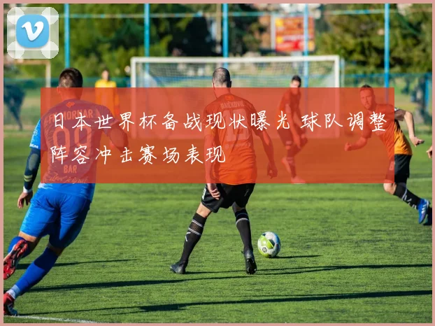 日本世界杯备战现状曝光 球队调整阵容冲击赛场表现
