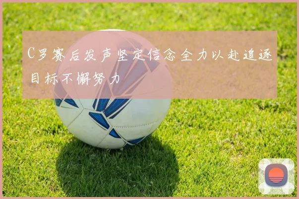 C罗赛后发声坚定信念全力以赴追逐目标不懈努力