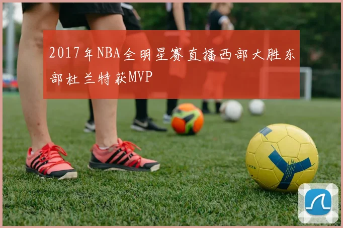 2017年NBA全明星赛直播西部大胜东部杜兰特获MVP