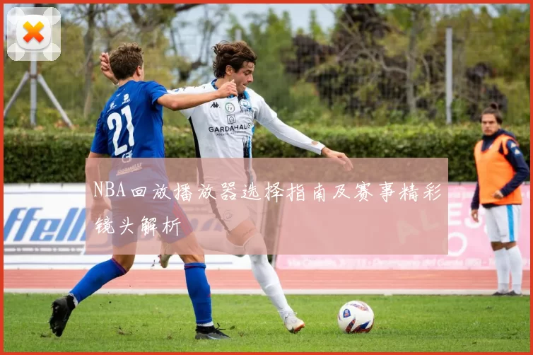 NBA回放播放器选择指南及赛事精彩镜头解析