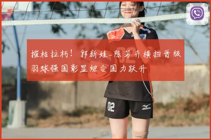 摧枯拉朽！郭新娃_陈芳卉横扫晋级羽球强国彰显综合国力跃升