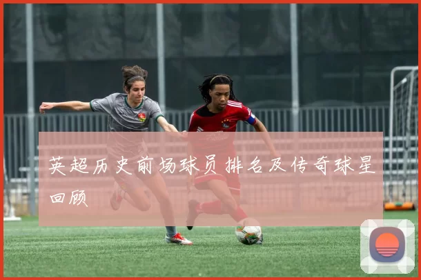 英超历史前场球员排名及传奇球星回顾