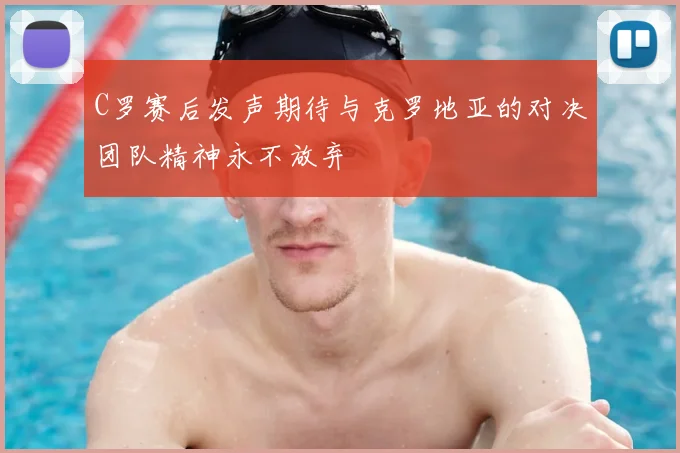C罗赛后发声期待与克罗地亚的对决团队精神永不放弃
