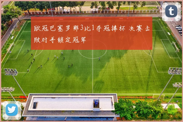 欧冠巴塞罗那3比1夺冠捧杯 决赛击败对手锁定冠军