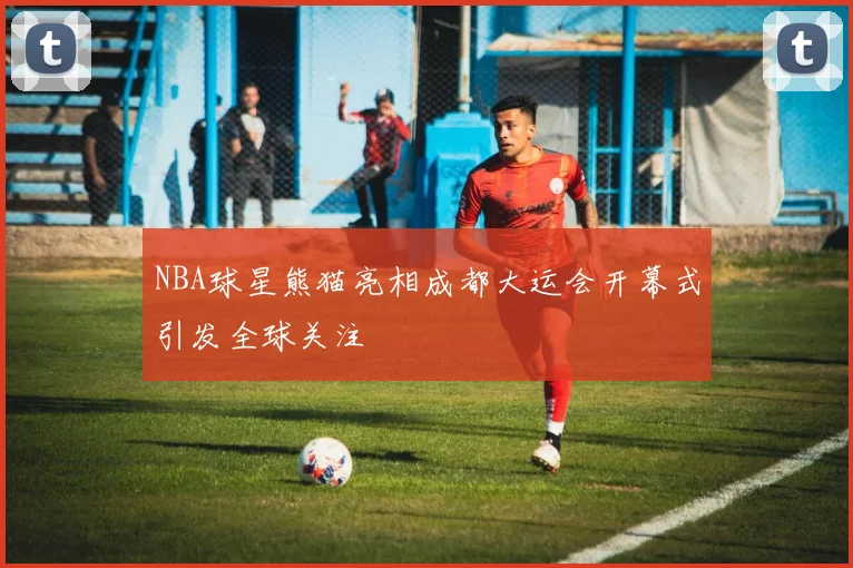 NBA球星熊猫亮相成都大运会开幕式引发全球关注
