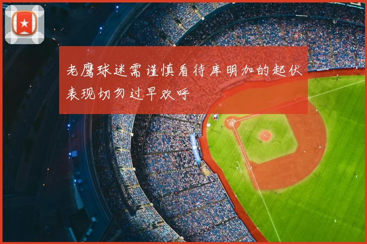 老鹰球迷需谨慎看待库明加的起伏表现切勿过早欢呼