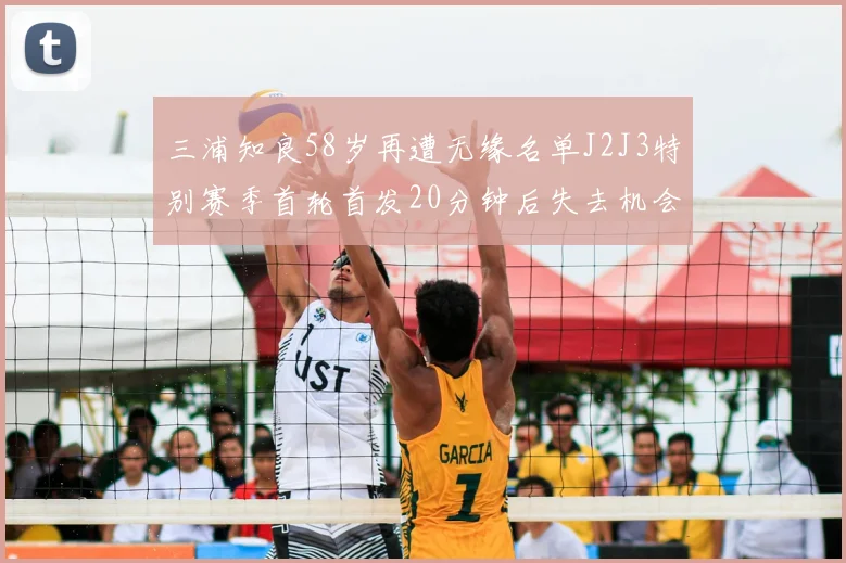 三浦知良58岁再遭无缘名单J2J3特别赛季首轮首发20分钟后失去机会