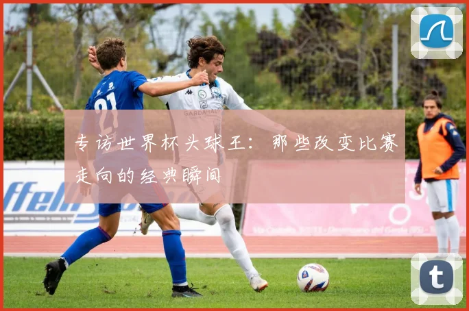 专访世界杯头球王：那些改变比赛走向的经典瞬间