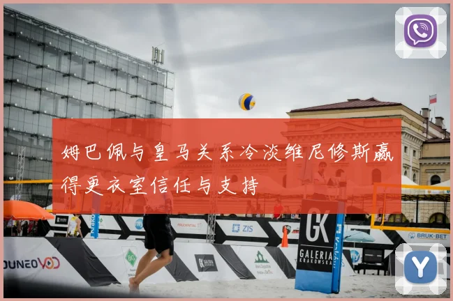 姆巴佩与皇马关系冷淡维尼修斯赢得更衣室信任与支持