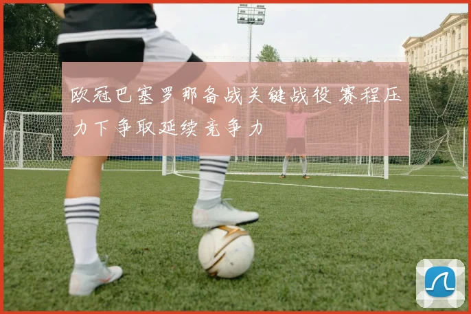 欧冠巴塞罗那备战关键战役 赛程压力下争取延续竞争力