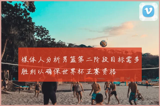 媒体人分析男篮第二阶段目标需多胜利以确保世界杯正赛资格