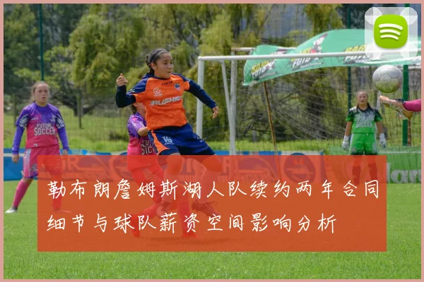 勒布朗詹姆斯湖人队续约两年合同细节与球队薪资空间影响分析