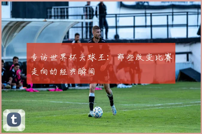 专访世界杯头球王：那些改变比赛走向的经典瞬间
