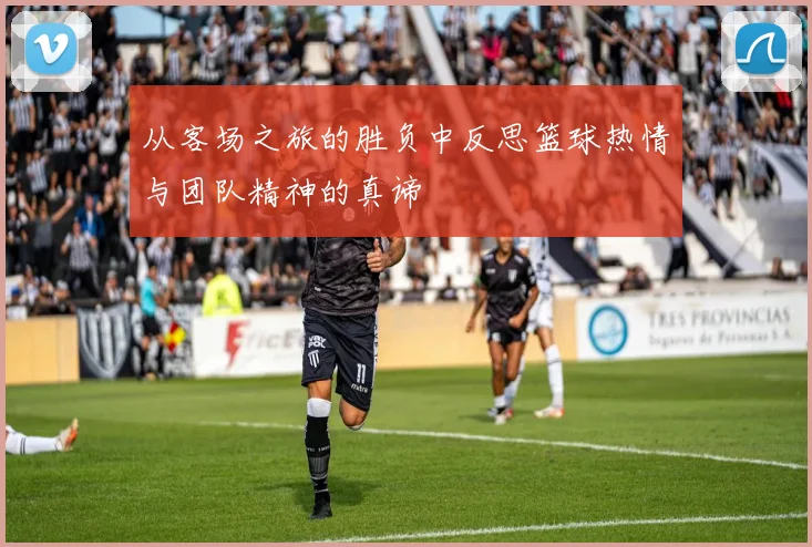 从客场之旅的胜负中反思篮球热情与团队精神的真谛